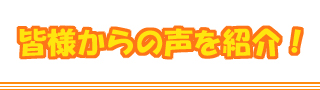 皆様からの声を紹介!